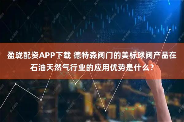 盈珑配资APP下载 德特森阀门的美标球阀产品在石油天然气行业的应用优势是什么？