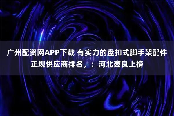 广州配资网APP下载 有实力的盘扣式脚手架配件正规供应商排名，：河北鑫良上榜
