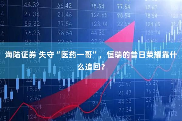 海陆证券 失守“医药一哥”，恒瑞的昔日荣耀靠什么追回？