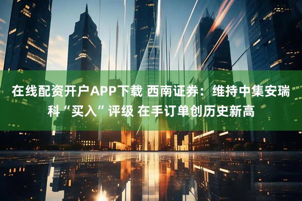在线配资开户APP下载 西南证券：维持中集安瑞科“买入”评级 在手订单创历史新高