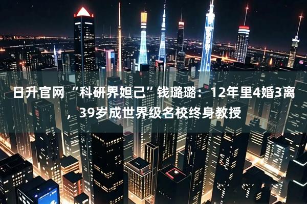 日升官网 “科研界妲己”钱璐璐：12年里4婚3离，39岁成世界级名校终身教授