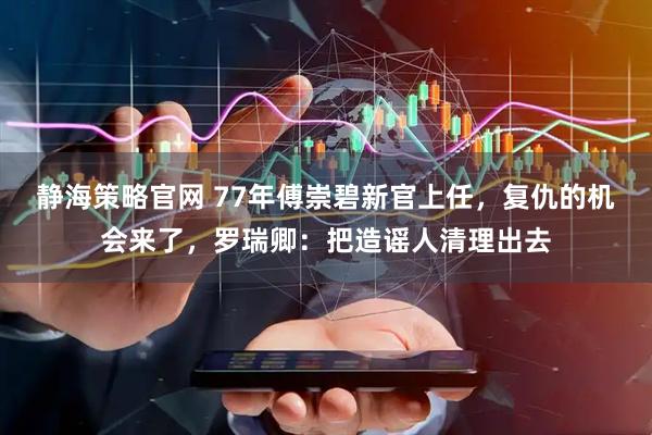 静海策略官网 77年傅崇碧新官上任，复仇的机会来了，罗瑞卿：把造谣人清理出去