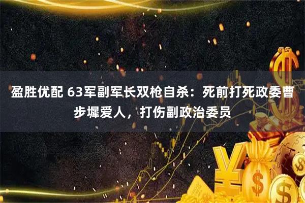 盈胜优配 63军副军长双枪自杀：死前打死政委曹步墀爱人，打伤副政治委员