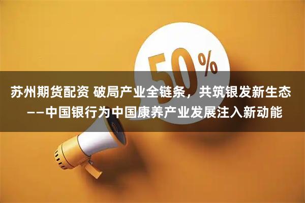 苏州期货配资 破局产业全链条，共筑银发新生态  ——中国银行为中国康养产业发展注入新动能
