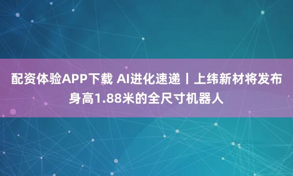 配资体验APP下载 AI进化速递丨上纬新材将发布身高1.88米的全尺寸机器人
