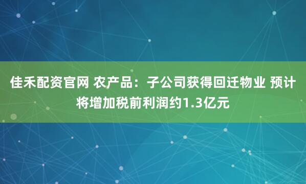 佳禾配资官网 农产品：子公司获得回迁物业 预计将增加税前利润约1.3亿元