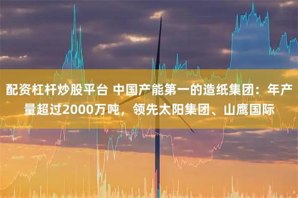 配资杠杆炒股平台 中国产能第一的造纸集团：年产量超过2000万吨，领先太阳集团、山鹰国际
