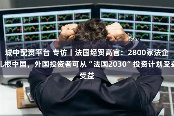 城中配资平台 专访｜法国经贸高官：2800家法企扎根中国，外国投资者可从“法国2030”投资计划受益