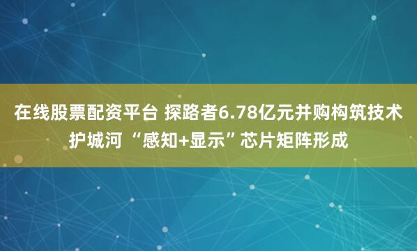 在线股票配资平台 探路者6.78亿元并购构筑技术护城河 “感知+显示”芯片矩阵形成