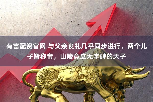 有富配资官网 与父亲丧礼几乎同步进行，两个儿子皆称帝，山陵竟立无字碑的天子