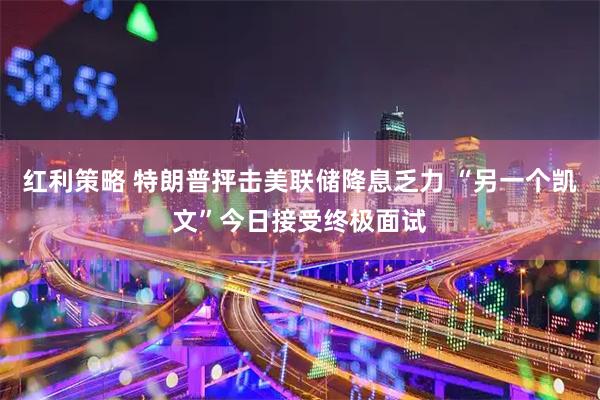 红利策略 特朗普抨击美联储降息乏力 “另一个凯文”今日接受终极面试