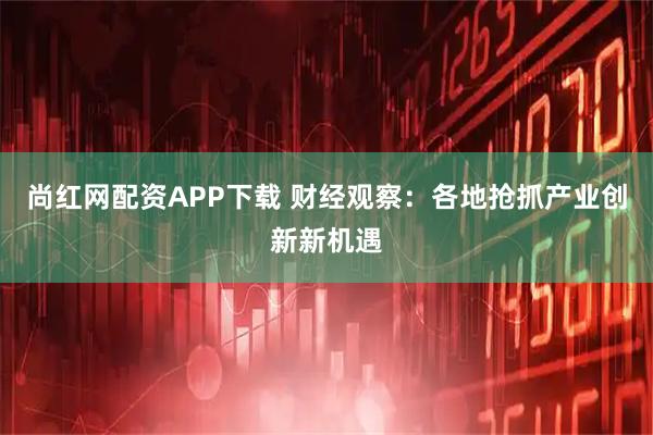 尚红网配资APP下载 财经观察：各地抢抓产业创新新机遇