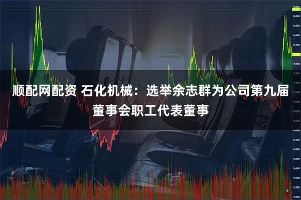 顺配网配资 石化机械：选举余志群为公司第九届董事会职工代表董事