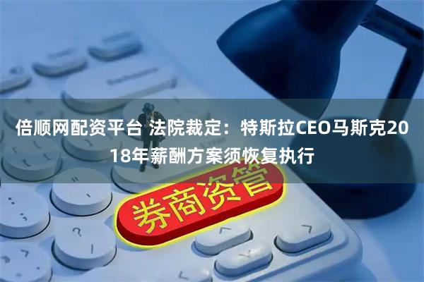 倍顺网配资平台 法院裁定：特斯拉CEO马斯克2018年薪酬方案须恢复执行