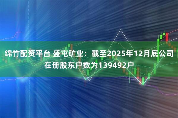 绵竹配资平台 盛屯矿业：截至2025年12月底公司在册股东户数为139492户