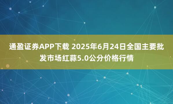 通盈证券APP下载 2025年6月24日全国主要批发市场红蒜5.0公分价格行情