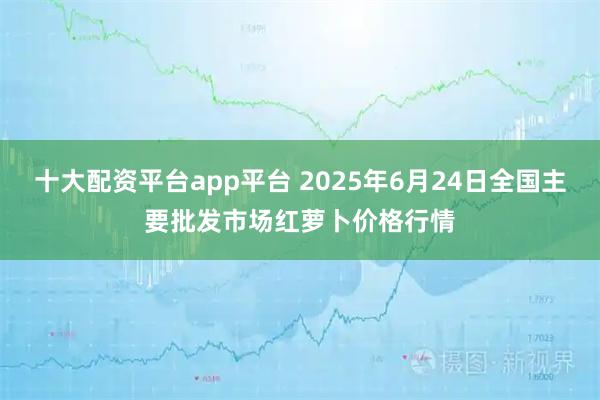 十大配资平台app平台 2025年6月24日全国主要批发市场红萝卜价格行情