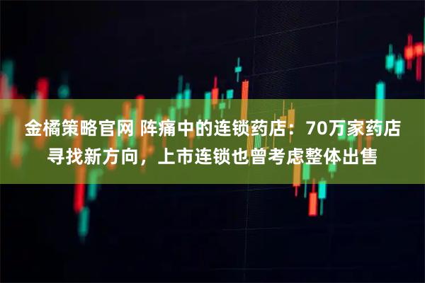 金橘策略官网 阵痛中的连锁药店：70万家药店寻找新方向，上市连锁也曾考虑整体出售
