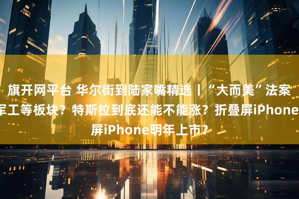 旗开网平台 华尔街到陆家嘴精选丨“大而美”法案利好芯片军工等板块？特斯拉到底还能不能涨？折叠屏iPhone明年上市？