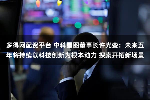 多得网配资平台 中科星图董事长许光銮：未来五年将持续以科技创新为根本动力 探索开拓新场景