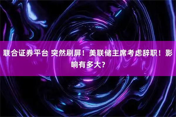 联合证券平台 突然刷屏！美联储主席考虑辞职！影响有多大？