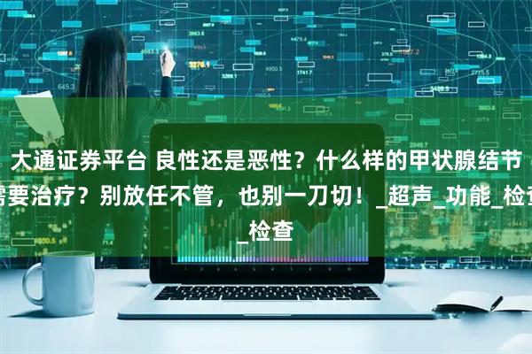 大通证券平台 良性还是恶性？什么样的甲状腺结节需要治疗？别放任不管，也别一刀切！_超声_功能_检查