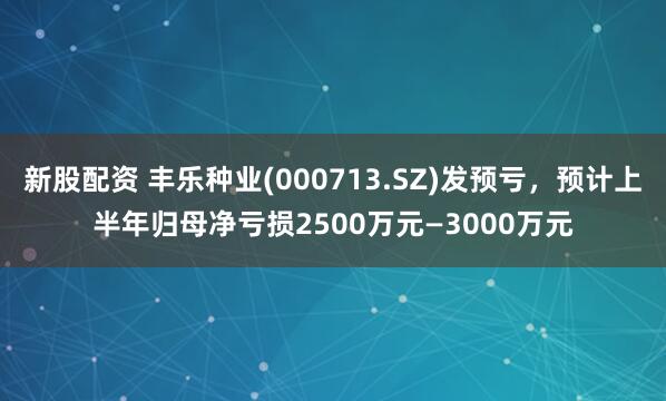 新股配资 丰乐种业(000713.SZ)发预亏，预计上半年归母净亏损2500万元—3000万元