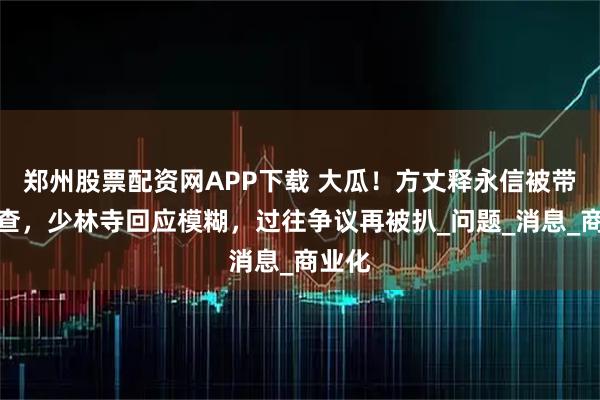 郑州股票配资网APP下载 大瓜！方丈释永信被带走调查，少林寺回应模糊，过往争议再被扒_问题_消息_商业化