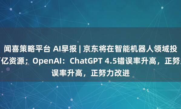 闻喜策略平台 AI早报 | 京东将在智能机器人领域投入超百亿资源;OpenAI:ChatGPT 4.5错误率升高,正努力改进