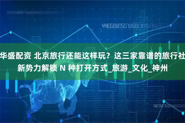 华盛配资 北京旅行还能这样玩？这三家靠谱的旅行社新势力解锁 N 种打开方式_旅游_文化_神州