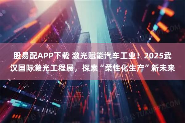 股易配APP下载 激光赋能汽车工业！2025武汉国际激光工程展，探索“柔性化生产”新未来