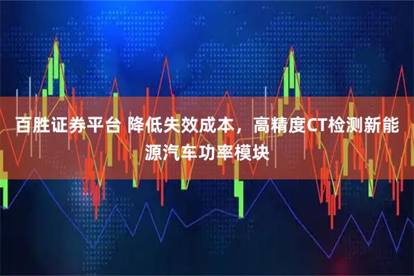 百胜证券平台 降低失效成本，高精度CT检测新能源汽车功率模块