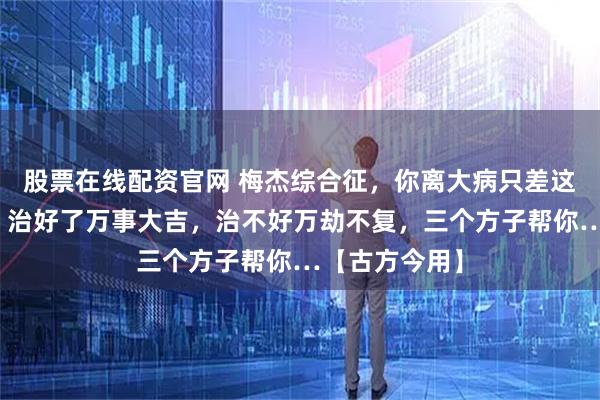 股票在线配资官网 梅杰综合征，你离大病只差这一层窗户纸，治好了万事大吉，治不好万劫不复，三个方子帮你…【古方今用】