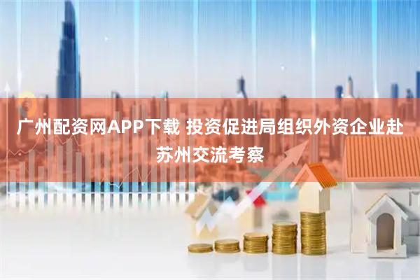 广州配资网APP下载 投资促进局组织外资企业赴苏州交流考察