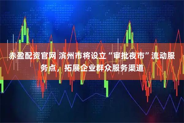 赤盈配资官网 滨州市将设立“审批夜市”流动服务点，拓展企业群众服务渠道
