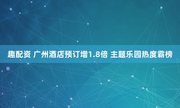 趣配资 广州酒店预订增1.8倍 主题乐园热度霸榜