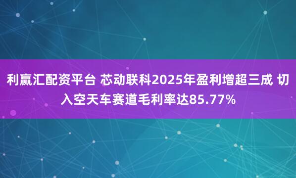 利赢汇配资平台 芯动联科2025年盈利增超三成 切入空天车赛道毛利率达85.77%