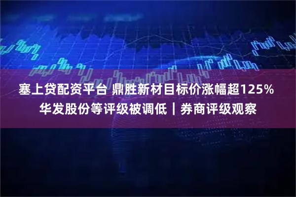 塞上贷配资平台 鼎胜新材目标价涨幅超125% 华发股份等评级被调低|券商评级观察